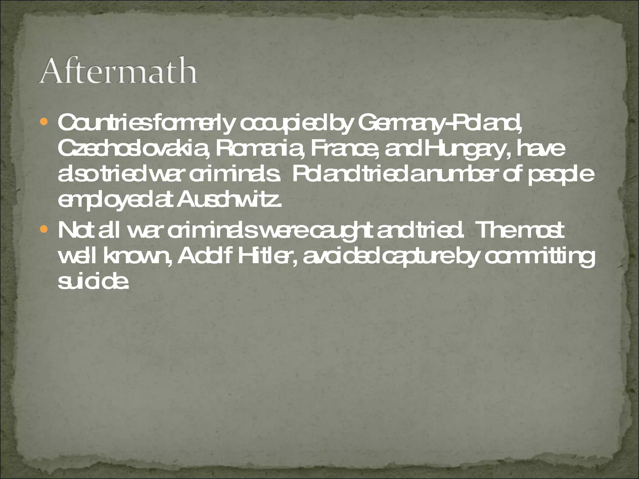 Countries formerly occupied by Germany-Poland, Czechoslovakia, Romania, France, and Hungary, have also tried war criminals.  Poland tried a number of people employed at Auschwitz.  Not all war criminals were caught and tried.  The most well known, Adolf Hitler, avoided capture by committing suicide.  