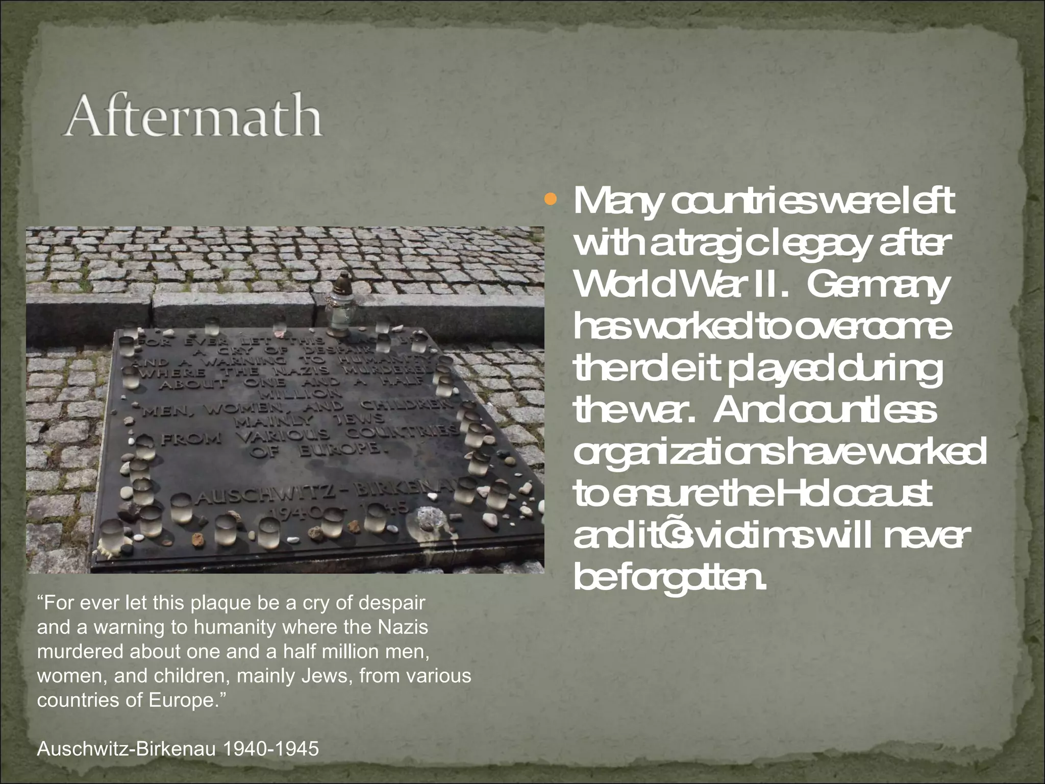 Many countries were left with a tragic legacy after World War II.  Germany has worked to overcome the role it played during the war.  And countless organizations have worked to ensure the Holocaust and it’s victims will never be forgotten.  “ For ever let this plaque be a cry of despair and a warning to humanity where the Nazis murdered about one and a half million men, women, and children, mainly Jews, from various countries of Europe.” Auschwitz-Birkenau 1940-1945 