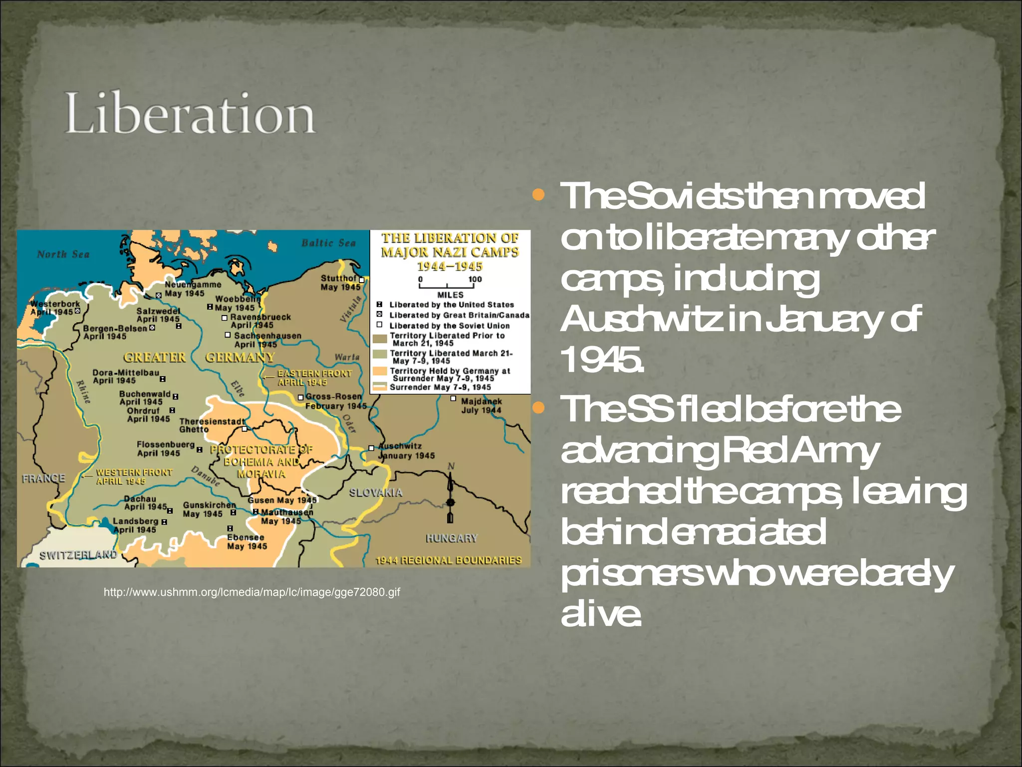 The Soviets then moved on to liberate many other camps, including Auschwitz in January of 1945.  The SS fled before the advancing Red Army reached the camps, leaving behind emaciated prisoners who were barely alive.  http://www.ushmm.org/lcmedia/map/lc/image/gge72080.gif 