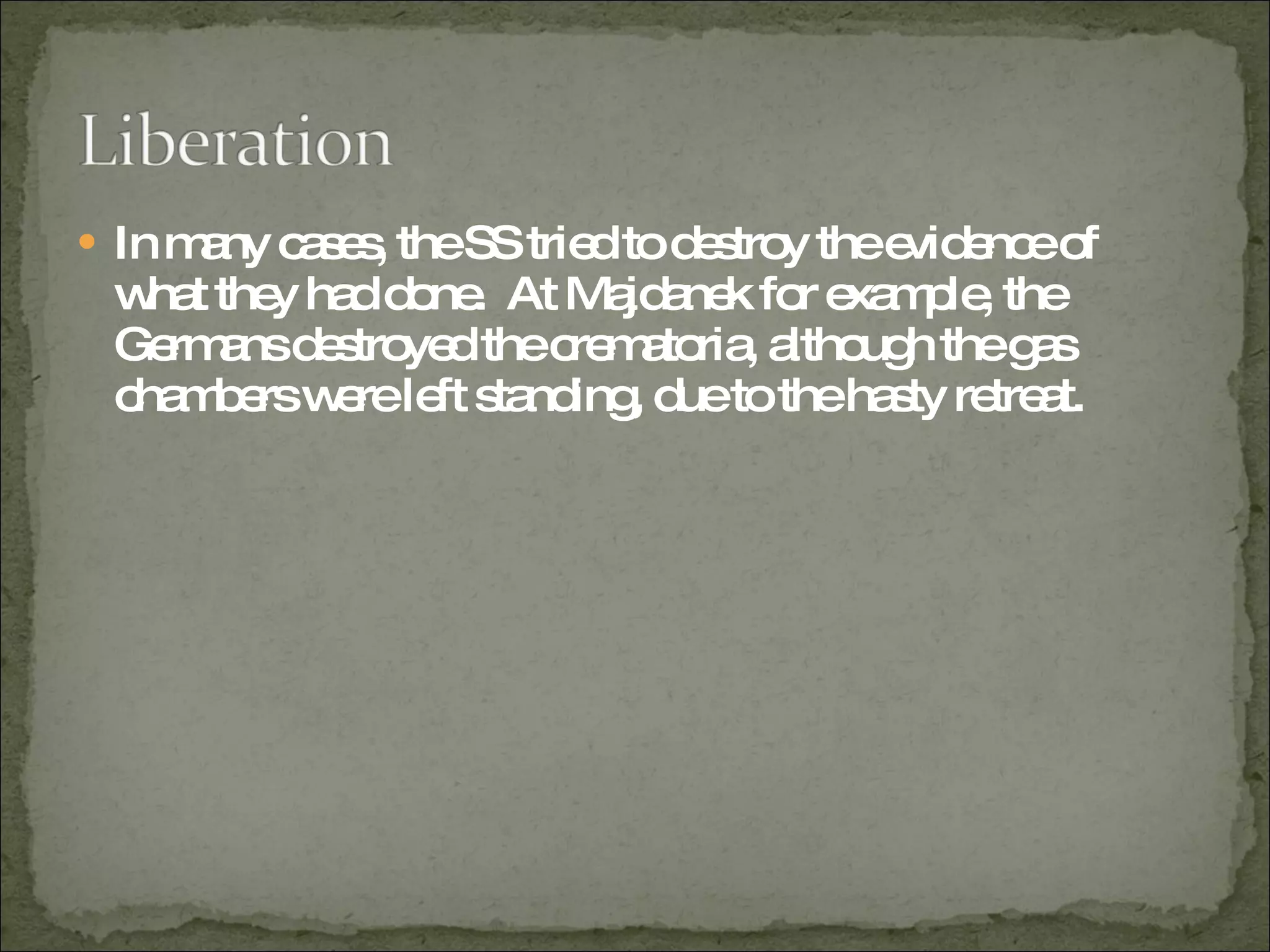 In many cases, the SS tried to destroy the evidence of what they had done.  At Majdanek for example, the Germans destroyed the crematoria, although the gas chambers were left standing, due to the hasty retreat.  