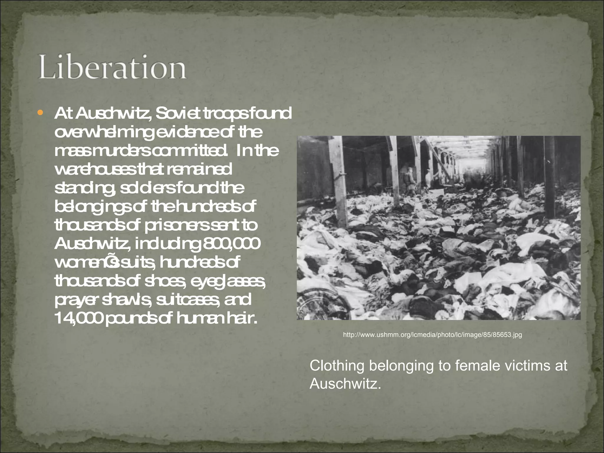 At Auschwitz, Soviet troops found overwhelming evidence of the mass murders committed.  In the warehouses that remained standing, soldiers found the belongings of the hundreds of thousands of prisoners sent to Auschwitz, including 800,000 women’s suits, hundreds of thousands of shoes, eyeglasses, prayer shawls, suitcases, and 14,000 pounds of human hair.  http://www.ushmm.org/lcmedia/photo/lc/image/85/85653.jpg Clothing belonging to female victims at Auschwitz.  