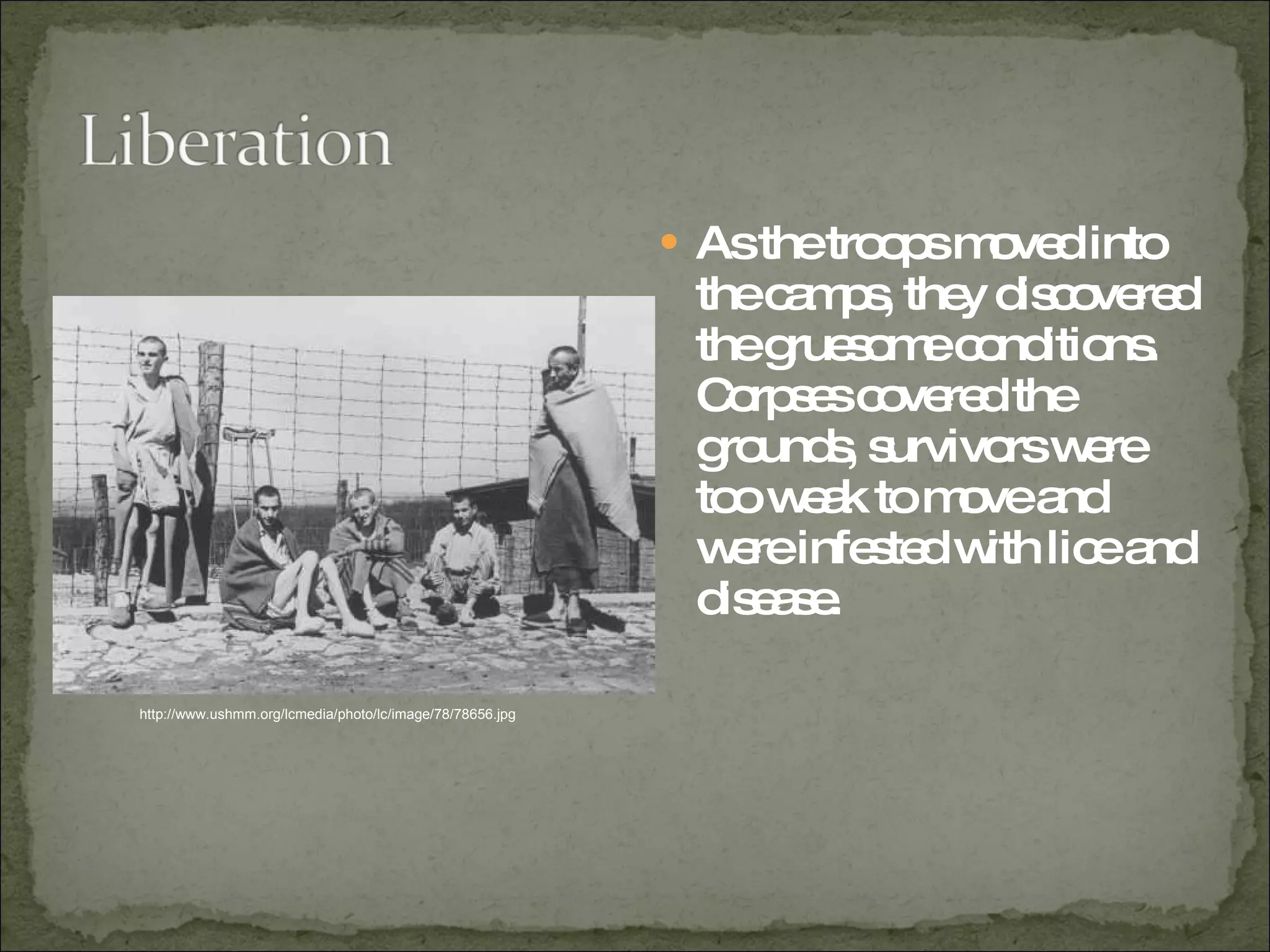 As the troops moved into the camps, they discovered the gruesome conditions.  Corpses covered the grounds, survivors were too weak to move and were infested with lice and disease.  http://www.ushmm.org/lcmedia/photo/lc/image/78/78656.jpg 