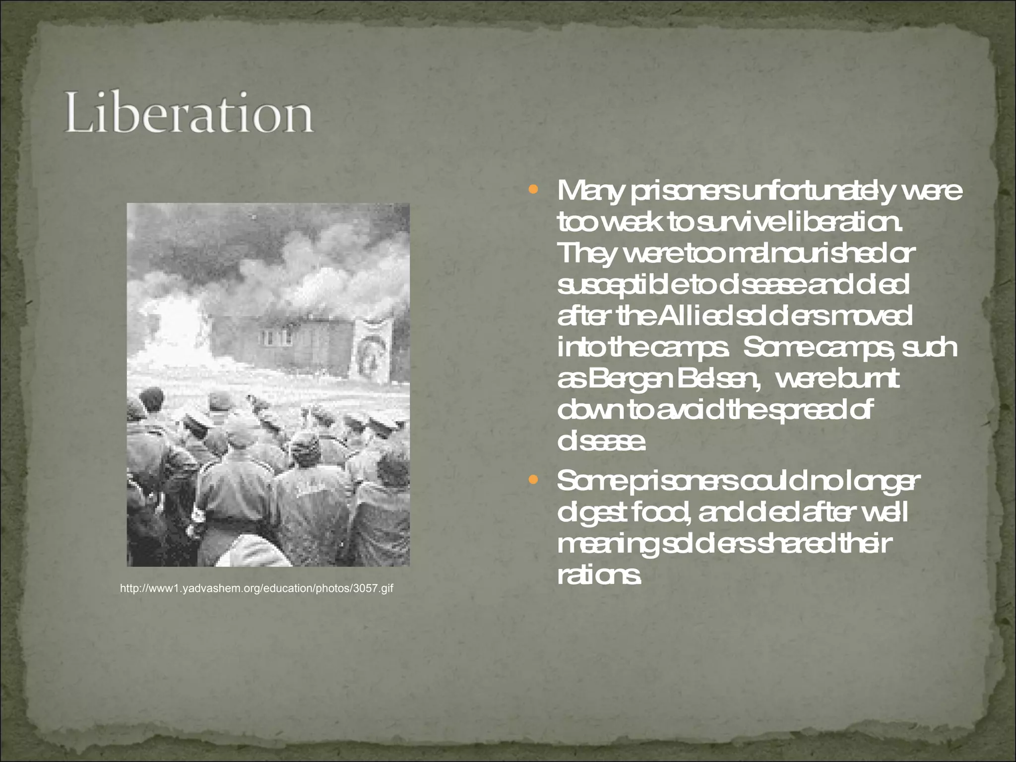 Many prisoners unfortunately were too weak to survive liberation.  They were too malnourished or susceptible to disease and died after the Allied soldiers moved into the camps.  Some camps, such as Bergen Belsen,  were burnt down to avoid the spread of disease.  Some prisoners could no longer digest food, and died after well meaning soldiers shared their rations. http://www1.yadvashem.org/education/photos/3057.gif 