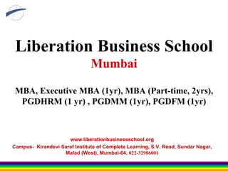 Liberation Business School Mumbai MBA, Executive MBA (1yr), MBA (Part-time, 2yrs), PGDHRM (1 yr) , PGDMM (1yr), PGDFM (1yr) www.liberationbusinessschool.org Campus-  Kirandevi Saraf Institute of Complete Learning, S.V. Road, Sundar Nagar, Malad (West), Mumbai-64,  022-32986001 