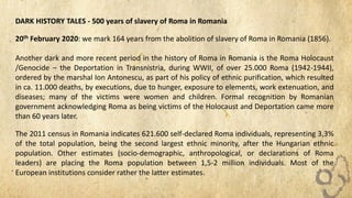 DARK HISTORY TALES - 500 years of slavery of Roma in Romania
20th February 2020: we mark 164 years from the abolition of slavery of Roma in Romania (1856).
Another dark and more recent period in the history of Roma in Romania is the Roma Holocaust
/Genocide – the Deportation in Transnistria, during WWII, of over 25.000 Roma (1942-1944),
ordered by the marshal Ion Antonescu, as part of his policy of ethnic purification, which resulted
in ca. 11.000 deaths, by executions, due to hunger, exposure to elements, work extenuation, and
diseases; many of the victims were women and children. Formal recognition by Romanian
government acknowledging Roma as being victims of the Holocaust and Deportation came more
than 60 years later.
The 2011 census in Romania indicates 621.600 self-declared Roma individuals, representing 3,3%
of the total population, being the second largest ethnic minority, after the Hungarian ethnic
population. Other estimates (socio-demographic, anthropological, or declarations of Roma
leaders) are placing the Roma population between 1,5-2 million individuals. Most of the
European institutions consider rather the latter estimates.
 