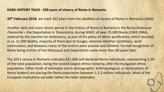 DARK HISTORY TALES - 500 years of slavery of Roma in Romania
20th February 2018: we mark 162 years from the abolition of slavery of Roma in Romania (1856).
Another dark and more recent period in the history of Roma in Romania is the Roma Holocaust
/Genocide – the Deportation in Transnistria, during WWII, of over 25.000 Roma (1942-1944),
ordered by the marshal Ion Antonescu, as part of his policy of ethnic purification, which resulted
in ca. 11.000 deaths, majority of them due to hunger, extreme whether conditions, work
extenuation, and diseases; many of the victims were women and children. Formal recognition of
Roma being victims of the Holocaust and Deportation came more than 60 years later.
The 2011 census in Romania indicates 621.600 self-declared Roma individuals, representing 3,3%
of the total population, being the second largest ethnic minority, after the Hungarian ethnic
population. Other kinds of estimates (socio-demographic, anthropological, or declarations of
Roma leaders) are placing the Roma population between 1,5-2 million individuals. Most of the
European institutions consider rather the latter estimates.
 
