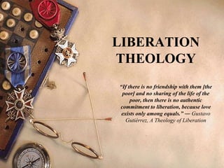 LIBERATION
THEOLOGY
“If there is no friendship with them [the
poor] and no sharing of the life of the
poor, then there is no authentic
commitment to liberation, because love
exists only among equals.” ― Gustavo
Gutiérrez, A Theology of Liberation
 