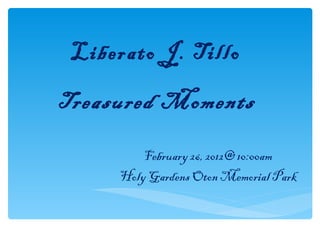 Liberato J. Tillo

Treasured Moments

         February 26, 2012@ 10:00am
     Holy Gardens Oton Memorial Park
 