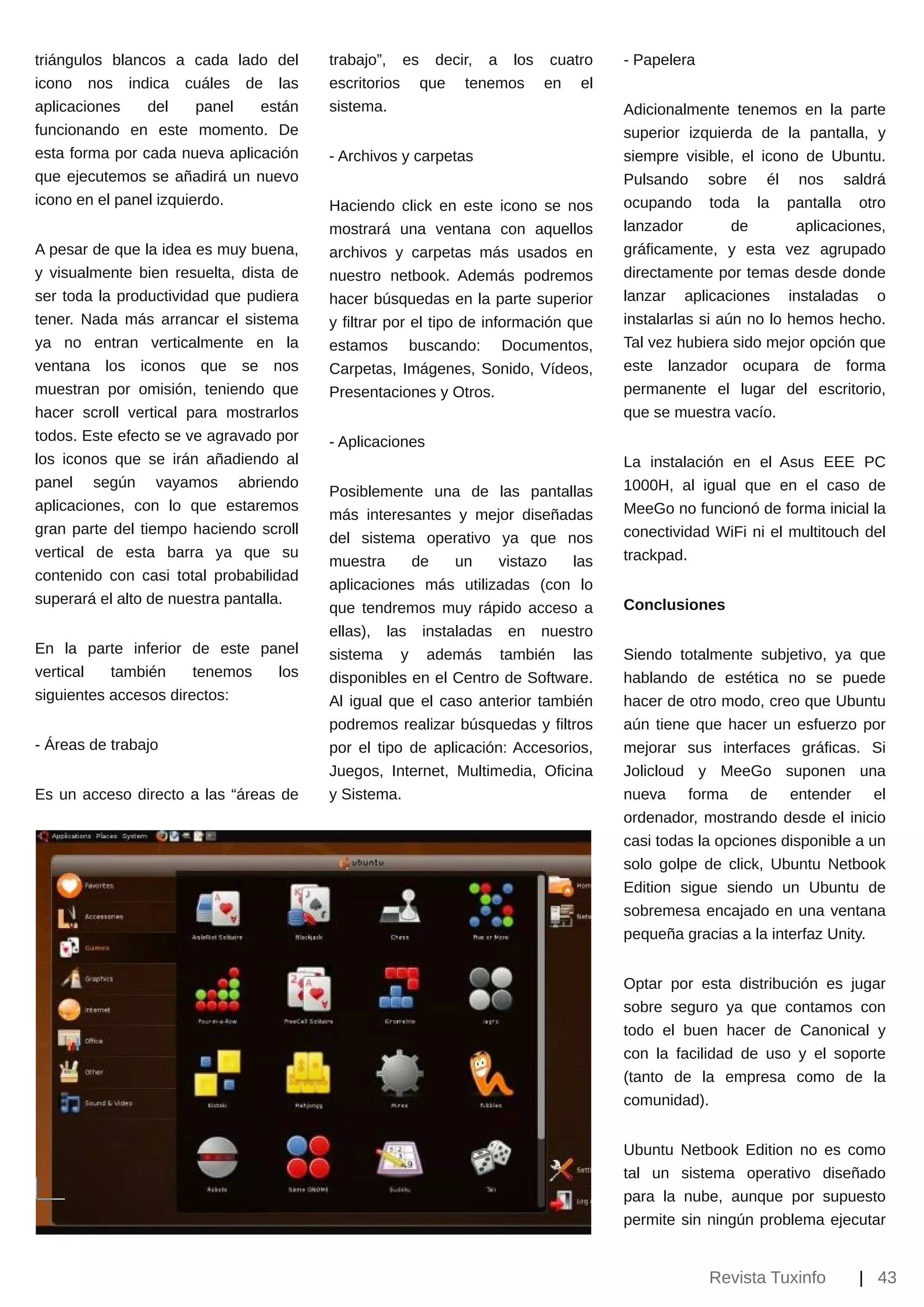 triángulos blancos a cada lado del      trabajo”, es decir, a los cuatro           ­ Papelera
icono nos indica cuáles de las          escritorios que tenemos en el
aplicaciones    del     panel  están    sistema.                                   Adicionalmente tenemos en la parte
funcionando en este momento. De                                                    superior izquierda de la pantalla, y
esta forma por cada nueva aplicación    ­ Archivos y carpetas                      siempre visible, el icono de Ubuntu.
que ejecutemos se añadirá un nuevo                                                 Pulsando sobre él nos saldrá
icono en el panel izquierdo.            Haciendo click en este icono se nos        ocupando toda la pantalla otro
                                        mostrará una ventana con aquellos          lanzador         de       aplicaciones,
A pesar de que la idea es muy buena,    archivos y carpetas más usados en          gráficamente, y esta vez agrupado
y visualmente bien resuelta, dista de   nuestro netbook. Además podremos           directamente por temas desde donde
ser toda la productividad que pudiera   hacer búsquedas en la parte superior       lanzar aplicaciones instaladas o
tener. Nada más arrancar el sistema     y filtrar por el tipo de información que   instalarlas si aún no lo hemos hecho.
ya no entran verticalmente en la        estamos buscando: Documentos,              Tal vez hubiera sido mejor opción que
ventana los iconos que se nos           Carpetas, Imágenes, Sonido, Vídeos,        este lanzador ocupara de forma
muestran por omisión, teniendo que      Presentaciones y Otros.                    permanente el lugar del escritorio,
hacer scroll vertical para mostrarlos                                              que se muestra vacío.
todos. Este efecto se ve agravado por   ­ Aplicaciones
los iconos que se irán añadiendo al                                                La instalación en el Asus EEE PC
panel según vayamos abriendo                                                       1000H, al igual que en el caso de
                                        Posiblemente una de las pantallas
aplicaciones, con lo que estaremos                                                 MeeGo no funcionó de forma inicial la
                                        más interesantes y mejor diseñadas
gran parte del tiempo haciendo scroll                                              conectividad WiFi ni el multitouch del
                                        del sistema operativo ya que nos
vertical de esta barra ya que su                                                   trackpad.
                                        muestra     de    un     vistazo   las
contenido con casi total probabilidad
                                        aplicaciones más utilizadas (con lo
superará el alto de nuestra pantalla.                                              Conclusiones
                                        que tendremos muy rápido acceso a
                                        ellas), las instaladas en nuestro
En la parte inferior de este panel      sistema y además también las               Siendo totalmente subjetivo, ya que
vertical   también     tenemos los      disponibles en el Centro de Software.      hablando de estética no se puede
siguientes accesos directos:            Al igual que el caso anterior también      hacer de otro modo, creo que Ubuntu
                                        podremos realizar búsquedas y filtros      aún tiene que hacer un esfuerzo por
­ Áreas de trabajo                      por el tipo de aplicación: Accesorios,     mejorar sus interfaces gráficas. Si
                                        Juegos, Internet, Multimedia, Oficina      Jolicloud y MeeGo suponen una
Es un acceso directo a las “áreas de    y Sistema.                                 nueva forma de entender el
                                                                                   ordenador, mostrando desde el inicio
                                                                                   casi todas la opciones disponible a un
                                                                                   solo golpe de click, Ubuntu Netbook
                                                                                   Edition sigue siendo un Ubuntu de
                                                                                   sobremesa encajado en una ventana
                                                                                   pequeña gracias a la interfaz Unity.


                                                                                   Optar por esta distribución es jugar
                                                                                   sobre seguro ya que contamos con
                                                                                   todo el buen hacer de Canonical y
                                                                                   con la facilidad de uso y el soporte
                                                                                   (tanto de la empresa como de la
                                                                                   comunidad).


                                                                                   Ubuntu    Netbook Edition no es como
                                                                                   tal un    sistema operativo diseñado
                                                                                   para la   nube, aunque por supuesto
                                                                                   permite   sin ningún problema ejecutar


                                                                                                Revista Tuxinfo       | 43
 