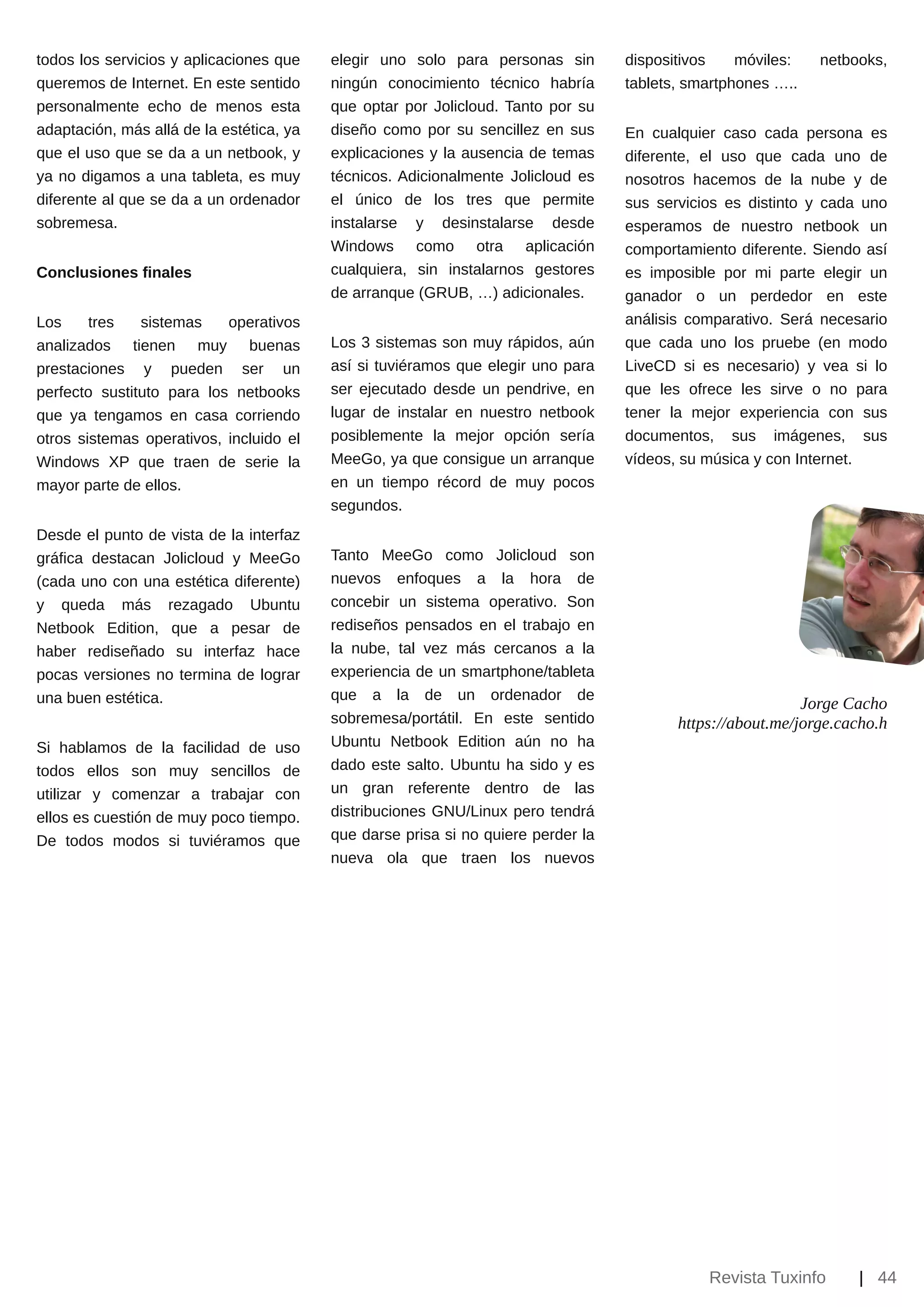 todos los servicios y aplicaciones que    elegir uno solo para personas sin        dispositivos    móviles:   netbooks,
queremos de Internet. En este sentido     ningún conocimiento técnico habría       tablets, smartphones …..
personalmente echo de menos esta          que optar por Jolicloud. Tanto por su
adaptación, más allá de la estética, ya   diseño como por su sencillez en sus      En cualquier caso cada persona es
que el uso que se da a un netbook, y      explicaciones y la ausencia de temas     diferente, el uso que cada uno de
ya no digamos a una tableta, es muy       técnicos. Adicionalmente Jolicloud es    nosotros hacemos de la nube y de
diferente al que se da a un ordenador     el único de los tres que permite         sus servicios es distinto y cada uno
sobremesa.                                instalarse y desinstalarse desde         esperamos de nuestro netbook un
                                          Windows como otra aplicación             comportamiento diferente. Siendo así
Conclusiones finales                      cualquiera, sin instalarnos gestores     es imposible por mi parte elegir un
                                          de arranque (GRUB, …) adicionales.       ganador o un perdedor en este
Los     tres   sistemas    operativos                                              análisis comparativo. Será necesario
analizados tienen muy buenas              Los 3 sistemas son muy rápidos, aún      que cada uno los pruebe (en modo
prestaciones y pueden ser un              así si tuviéramos que elegir uno para    LiveCD si es necesario) y vea si lo
perfecto sustituto para los netbooks      ser ejecutado desde un pendrive, en      que les ofrece les sirve o no para
que ya tengamos en casa corriendo         lugar de instalar en nuestro netbook     tener la mejor experiencia con sus
otros sistemas operativos, incluido el    posiblemente la mejor opción sería       documentos, sus imágenes, sus
Windows XP que traen de serie la          MeeGo, ya que consigue un arranque       vídeos, su música y con Internet.
mayor parte de ellos.                     en un tiempo récord de muy pocos
                                          segundos.
Desde el punto de vista de la interfaz
gráfica destacan Jolicloud y MeeGo        Tanto MeeGo como Jolicloud son
(cada uno con una estética diferente)     nuevos enfoques a la hora de
y queda más rezagado Ubuntu               concebir un sistema operativo. Son
Netbook Edition, que a pesar de           rediseños pensados en el trabajo en
haber rediseñado su interfaz hace         la nube, tal vez más cercanos a la
pocas versiones no termina de lograr      experiencia de un smartphone/tableta
una buen estética.                        que a la de un ordenador de
                                                                                                            Jorge Cacho
                                          sobremesa/portátil. En este sentido             https://about.me/jorge.cacho.h
Si hablamos de la facilidad de uso        Ubuntu Netbook Edition aún no ha
todos ellos son muy sencillos de          dado este salto. Ubuntu ha sido y es
utilizar y comenzar a trabajar con        un gran referente dentro de las
ellos es cuestión de muy poco tiempo.     distribuciones GNU/Linux pero tendrá
De todos modos si tuviéramos que          que darse prisa si no quiere perder la
                                          nueva ola que traen los nuevos




                                                                                              Revista Tuxinfo      | 44
 