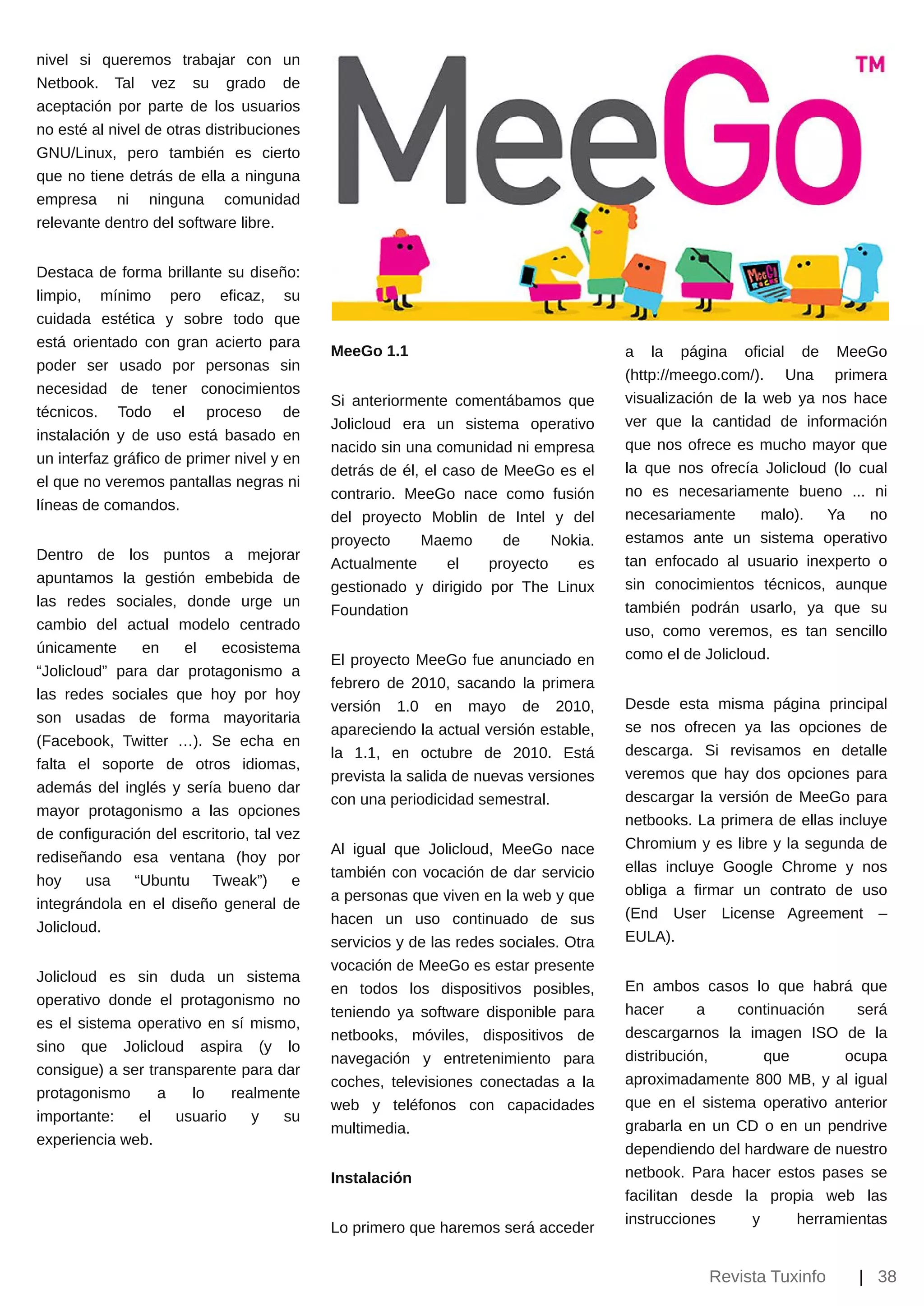 nivel si queremos trabajar con un
Netbook. Tal vez su grado de
aceptación por parte de los usuarios
no esté al nivel de otras distribuciones
GNU/Linux, pero también es cierto
que no tiene detrás de ella a ninguna
empresa ni ninguna comunidad
relevante dentro del software libre.


Destaca de forma brillante su diseño:
limpio, mínimo pero eficaz, su
cuidada estética y sobre todo que
está orientado con gran acierto para
                                           MeeGo 1.1                                 a la página oficial de MeeGo
poder ser usado por personas sin
                                                                                     (http://meego.com/). Una primera
necesidad de tener conocimientos
                                           Si anteriormente comentábamos que         visualización de la web ya nos hace
técnicos. Todo el proceso de
                                           Jolicloud era un sistema operativo        ver que la cantidad de información
instalación y de uso está basado en
                                           nacido sin una comunidad ni empresa       que nos ofrece es mucho mayor que
un interfaz gráfico de primer nivel y en
                                           detrás de él, el caso de MeeGo es el      la que nos ofrecía Jolicloud (lo cual
el que no veremos pantallas negras ni
                                           contrario. MeeGo nace como fusión         no es necesariamente bueno ... ni
líneas de comandos.
                                           del proyecto Moblin de Intel y del        necesariamente      malo).  Ya    no
                                           proyecto     Maemo       de     Nokia.    estamos ante un sistema operativo
Dentro de los puntos a mejorar                                                       tan enfocado al usuario inexperto o
                                           Actualmente       el   proyecto    es
apuntamos la gestión embebida de                                                     sin conocimientos técnicos, aunque
                                           gestionado y dirigido por The Linux
las redes sociales, donde urge un                                                    también podrán usarlo, ya que su
                                           Foundation
cambio del actual modelo centrado                                                    uso, como veremos, es tan sencillo
únicamente     en    el    ecosistema                                                como el de Jolicloud.
                                           El proyecto MeeGo fue anunciado en
“Jolicloud” para dar protagonismo a
                                           febrero de 2010, sacando la primera
las redes sociales que hoy por hoy
                                           versión 1.0 en mayo de 2010,              Desde esta misma página principal
son usadas de forma mayoritaria
                                           apareciendo la actual versión estable,    se nos ofrecen ya las opciones de
(Facebook, Twitter …). Se echa en
                                           la 1.1, en octubre de 2010. Está          descarga. Si revisamos en detalle
falta el soporte de otros idiomas,
                                           prevista la salida de nuevas versiones    veremos que hay dos opciones para
además del inglés y sería bueno dar
                                           con una periodicidad semestral.           descargar la versión de MeeGo para
mayor protagonismo a las opciones
                                                                                     netbooks. La primera de ellas incluye
de configuración del escritorio, tal vez
                                           Al igual que Jolicloud, MeeGo nace        Chromium y es libre y la segunda de
rediseñando esa ventana (hoy por
                                           también con vocación de dar servicio      ellas incluye Google Chrome y nos
hoy     usa   “Ubuntu Tweak”)          e
                                           a personas que viven en la web y que      obliga a firmar un contrato de uso
integrándola en el diseño general de
                                           hacen un uso continuado de sus            (End User License Agreement –
Jolicloud.
                                           servicios y de las redes sociales. Otra   EULA).
                                           vocación de MeeGo es estar presente
Jolicloud es sin duda un sistema
                                           en todos los dispositivos posibles,       En ambos casos lo que habrá que
operativo donde el protagonismo no
                                           teniendo ya software disponible para      hacer      a   continuación    será
es el sistema operativo en sí mismo,
                                           netbooks, móviles, dispositivos de        descargarnos la imagen ISO de la
sino que Jolicloud aspira (y lo
                                           navegación y entretenimiento para         distribución,      que       ocupa
consigue) a ser transparente para dar
                                           coches, televisiones conectadas a la      aproximadamente 800 MB, y al igual
protagonismo      a   lo    realmente
                                           web y teléfonos con capacidades           que en el sistema operativo anterior
importante:   el    usuario    y   su
                                           multimedia.                               grabarla en un CD o en un pendrive
experiencia web.
                                                                                     dependiendo del hardware de nuestro
                                           Instalación                               netbook. Para hacer estos pases se
                                                                                     facilitan desde la propia web las
                                                                                     instrucciones    y     herramientas
                                           Lo primero que haremos será acceder


                                                                                                Revista Tuxinfo       | 38
 