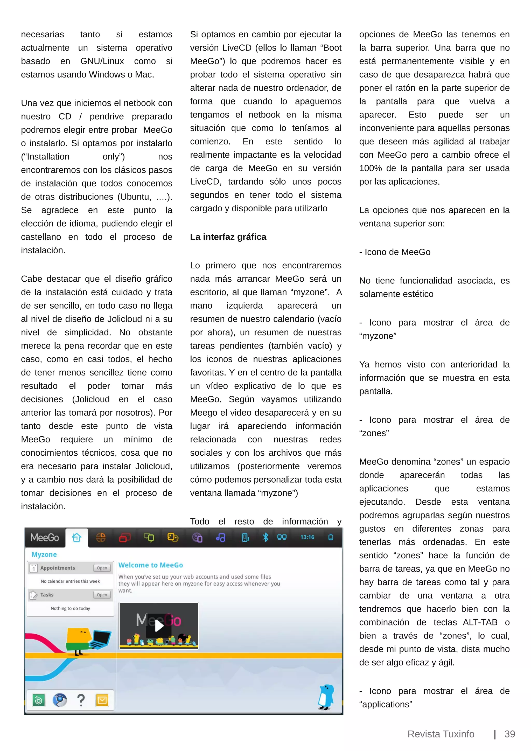 necesarias  tanto   si  estamos           Si optamos en cambio por ejecutar la       opciones de MeeGo las tenemos en
actualmente un sistema operativo          versión LiveCD (ellos lo llaman “Boot      la barra superior. Una barra que no
basado en GNU/Linux como             si   MeeGo”) lo que podremos hacer es           está permanentemente visible y en
estamos usando Windows o Mac.             probar todo el sistema operativo sin       caso de que desaparezca habrá que
                                          alterar nada de nuestro ordenador, de      poner el ratón en la parte superior de
Una vez que iniciemos el netbook con      forma que cuando lo apaguemos              la pantalla para que vuelva a
nuestro CD / pendrive preparado           tengamos el netbook en la misma            aparecer. Esto puede ser un
podremos elegir entre probar MeeGo        situación que como lo teníamos al          inconveniente para aquellas personas
o instalarlo. Si optamos por instalarlo   comienzo. En este sentido lo               que deseen más agilidad al trabajar
(“Installation       only”)        nos    realmente impactante es la velocidad       con MeeGo pero a cambio ofrece el
encontraremos con los clásicos pasos      de carga de MeeGo en su versión            100% de la pantalla para ser usada
de instalación que todos conocemos        LiveCD, tardando sólo unos pocos           por las aplicaciones.
de otras distribuciones (Ubuntu, ….).     segundos en tener todo el sistema
Se agradece en este punto la              cargado y disponible para utilizarlo       La opciones que nos aparecen en la
elección de idioma, pudiendo elegir el                                               ventana superior son:
castellano en todo el proceso de          La interfaz gráfica
instalación.                                                                         ­ Icono de MeeGo
                                          Lo primero que nos encontraremos
Cabe destacar que el diseño gráfico       nada más arrancar MeeGo será un            No tiene funcionalidad asociada, es
de la instalación está cuidado y trata    escritorio, al que llaman “myzone”. A      solamente estético
de ser sencillo, en todo caso no llega    mano      izquierda    aparecerá     un
al nivel de diseño de Jolicloud ni a su   resumen de nuestro calendario (vacío       ­ Icono para mostrar el área de
nivel de simplicidad. No obstante         por ahora), un resumen de nuestras         “myzone”
merece la pena recordar que en este       tareas pendientes (también vacío) y
caso, como en casi todos, el hecho        los iconos de nuestras aplicaciones
                                                                                     Ya hemos visto con anterioridad la
de tener menos sencillez tiene como       favoritas. Y en el centro de la pantalla
                                                                                     información que se muestra en esta
resultado el poder tomar más              un vídeo explicativo de lo que es
                                                                                     pantalla.
decisiones (Jolicloud en el caso          MeeGo. Según vayamos utilizando
anterior las tomará por nosotros). Por    Meego el video desaparecerá y en su
                                                                                     ­ Icono para mostrar el área de
tanto desde este punto de vista           lugar irá apareciendo información
                                                                                     “zones”
MeeGo requiere un mínimo de               relacionada con nuestras redes
conocimientos técnicos, cosa que no       sociales y con los archivos que más
                                                                                     MeeGo denomina “zones” un espacio
era necesario para instalar Jolicloud,    utilizamos (posteriormente veremos
                                                                                     donde     aparecerán       todas    las
y a cambio nos dará la posibilidad de     cómo podemos personalizar toda esta
                                                                                     aplicaciones        que        estamos
tomar decisiones en el proceso de         ventana llamada “myzone”)
                                                                                     ejecutando. Desde esta ventana
instalación.
                                                                                     podremos agruparlas según nuestros
                                          Todo   el   resto   de   información   y
                                                                                     gustos en diferentes zonas para
                                                                                     tenerlas más ordenadas. En este
                                                                                     sentido “zones” hace la función de
                                                                                     barra de tareas, ya que en MeeGo no
                                                                                     hay barra de tareas como tal y para
                                                                                     cambiar de una ventana a otra
                                                                                     tendremos que hacerlo bien con la
                                                                                     combinación de teclas ALT­TAB o
                                                                                     bien a través de “zones”, lo cual,
                                                                                     desde mi punto de vista, dista mucho
                                                                                     de ser algo eficaz y ágil.


                                                                                     ­ Icono para mostrar el área de
                                                                                     “applications”


                                                                                                 Revista Tuxinfo       | 39
 