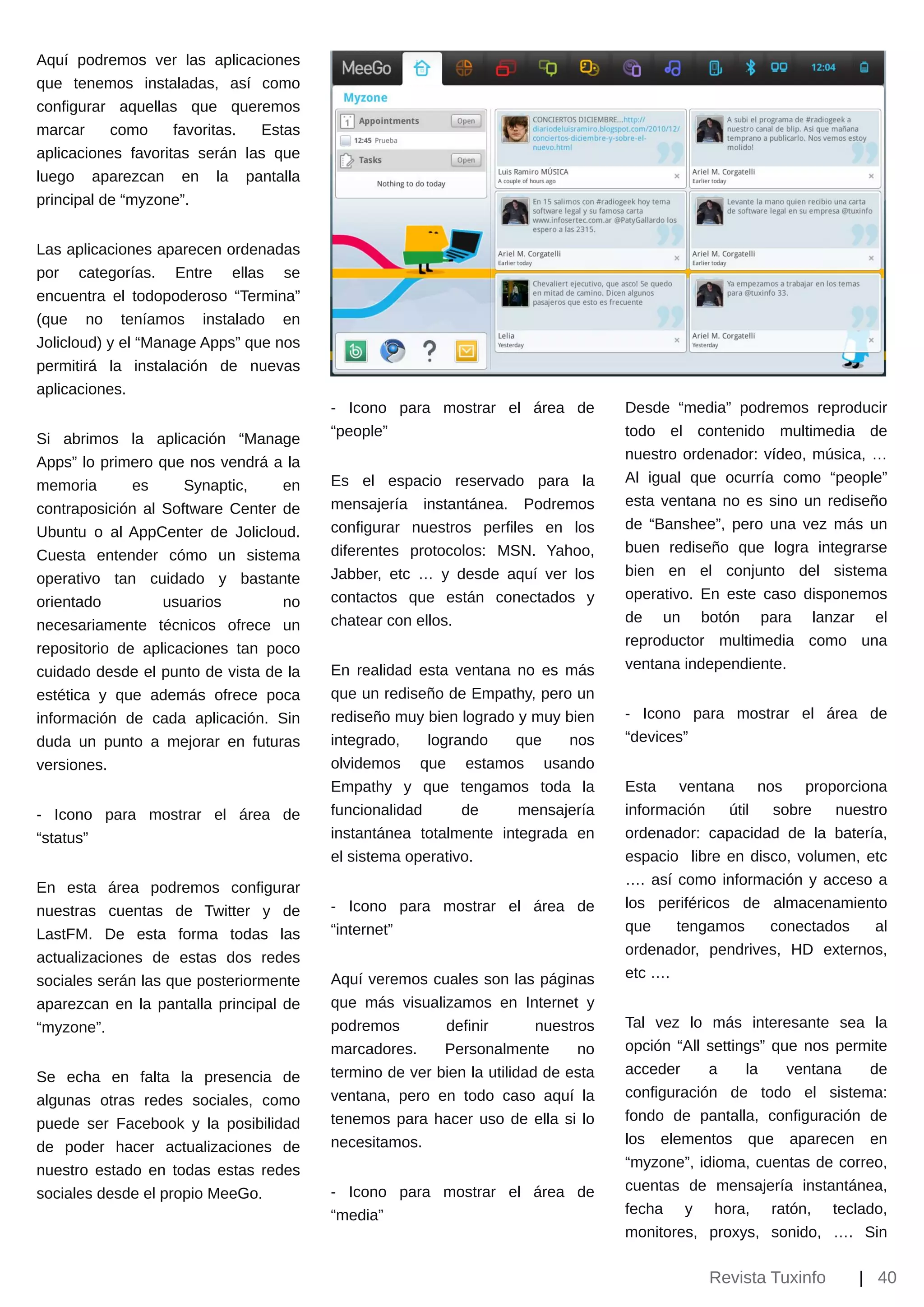 Aquí podremos ver las aplicaciones
que tenemos instaladas, así como
configurar aquellas que queremos
marcar     como     favoritas. Estas
aplicaciones favoritas serán las que
luego aparezcan en la pantalla
principal de “myzone”.


Las aplicaciones aparecen ordenadas
por categorías. Entre ellas se
encuentra el todopoderoso “Termina”
(que no teníamos instalado en
Jolicloud) y el “Manage Apps” que nos
permitirá la instalación de nuevas
aplicaciones.
                                        ­ Icono para mostrar el área de           Desde “media” podremos reproducir
                                        “people”                                  todo el contenido multimedia de
Si abrimos la aplicación “Manage
                                                                                  nuestro ordenador: vídeo, música, …
Apps” lo primero que nos vendrá a la
                                        Es el espacio reservado para la           Al igual que ocurría como “people”
memoria       es     Synaptic,    en
                                        mensajería instantánea. Podremos          esta ventana no es sino un rediseño
contraposición al Software Center de
                                        configurar nuestros perfiles en los       de “Banshee”, pero una vez más un
Ubuntu o al AppCenter de Jolicloud.
                                        diferentes protocolos: MSN. Yahoo,        buen rediseño que logra integrarse
Cuesta entender cómo un sistema
                                        Jabber, etc … y desde aquí ver los        bien en el conjunto del sistema
operativo tan cuidado y bastante
                                        contactos que están conectados y          operativo. En este caso disponemos
orientado         usuarios        no
                                        chatear con ellos.                        de un botón para lanzar el
necesariamente técnicos ofrece un
                                                                                  reproductor multimedia como una
repositorio de aplicaciones tan poco
                                        En realidad esta ventana no es más        ventana independiente.
cuidado desde el punto de vista de la
estética y que además ofrece poca       que un rediseño de Empathy, pero un
información de cada aplicación. Sin     rediseño muy bien logrado y muy bien      ­ Icono para mostrar el área de
duda un punto a mejorar en futuras      integrado,    logrando   que     nos      “devices”
versiones.                              olvidemos que estamos usando
                                        Empathy y que tengamos toda la            Esta ventana nos proporciona
­ Icono para mostrar el área de         funcionalidad      de     mensajería      información    útil sobre    nuestro
“status”                                instantánea totalmente integrada en       ordenador: capacidad de la batería,
                                        el sistema operativo.                     espacio libre en disco, volumen, etc
                                                                                  …. así como información y acceso a
En esta área podremos configurar
                                        ­ Icono para mostrar el área de           los periféricos de almacenamiento
nuestras cuentas de Twitter y de
                                        “internet”                                que    tengamos     conectados    al
LastFM. De esta forma todas las
                                                                                  ordenador, pendrives, HD externos,
actualizaciones de estas dos redes
                                        Aquí veremos cuales son las páginas       etc ….
sociales serán las que posteriormente
aparezcan en la pantalla principal de   que más visualizamos en Internet y
“myzone”.                               podremos        definir        nuestros   Tal vez lo más interesante sea la
                                        marcadores.     Personalmente        no   opción “All settings” que nos permite
                                        termino de ver bien la utilidad de esta   acceder     a     la    ventana   de
Se echa en falta la presencia de
                                        ventana, pero en todo caso aquí la        configuración de todo el sistema:
algunas otras redes sociales, como
                                        tenemos para hacer uso de ella si lo      fondo de pantalla, configuración de
puede ser Facebook y la posibilidad
                                        necesitamos.                              los elementos que aparecen en
de poder hacer actualizaciones de
                                                                                  “myzone”, idioma, cuentas de correo,
nuestro estado en todas estas redes
                                        ­ Icono para mostrar el área de           cuentas de mensajería instantánea,
sociales desde el propio MeeGo.
                                        “media”                                   fecha y hora, ratón, teclado,
                                                                                  monitores, proxys, sonido, …. Sin

                                                                                             Revista Tuxinfo       | 40
 