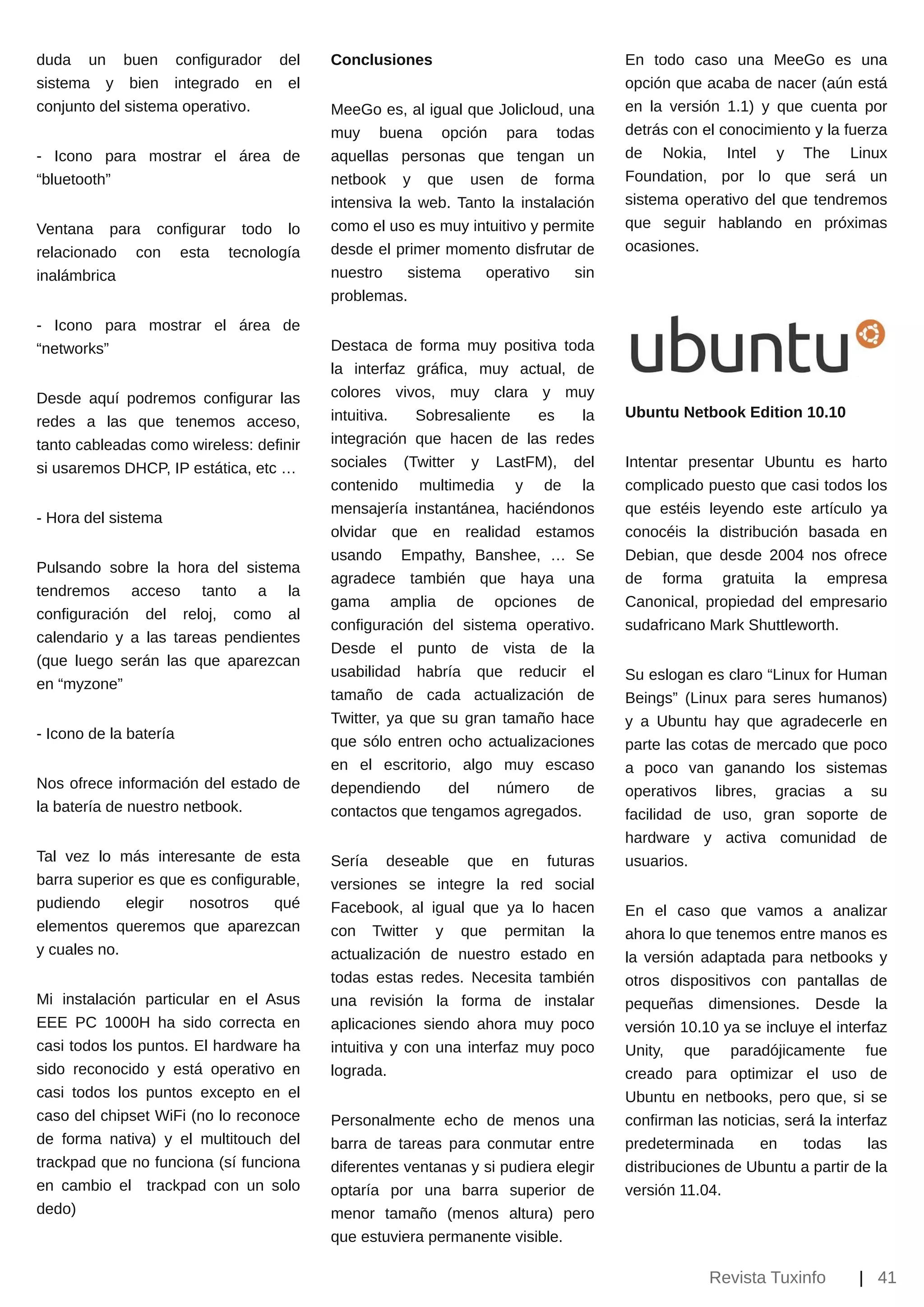 duda un buen         configurador del    Conclusiones                              En todo caso una MeeGo es una
sistema y bien       integrado en el                                               opción que acaba de nacer (aún está
conjunto del sistema operativo.          MeeGo es, al igual que Jolicloud, una     en la versión 1.1) y que cuenta por
                                         muy buena opción para todas               detrás con el conocimiento y la fuerza
­ Icono para mostrar el área de          aquellas personas que tengan un           de Nokia, Intel y The Linux
“bluetooth”                              netbook y que usen de forma               Foundation, por lo que será un
                                         intensiva la web. Tanto la instalación    sistema operativo del que tendremos
Ventana para configurar todo lo          como el uso es muy intuitivo y permite    que seguir hablando en próximas
relacionado con esta tecnología          desde el primer momento disfrutar de      ocasiones.
inalámbrica                              nuestro     sistema   operativo    sin
                                         problemas.
­ Icono para mostrar el área de
“networks”                               Destaca de forma muy positiva toda
                                         la interfaz gráfica, muy actual, de
Desde aquí podremos configurar las       colores vivos, muy clara y muy
                                         intuitiva.   Sobresaliente   es    la     Ubuntu Netbook Edition 10.10
redes a las que tenemos acceso,
tanto cableadas como wireless: definir   integración que hacen de las redes
si usaremos DHCP, IP estática, etc …     sociales (Twitter y LastFM), del          Intentar presentar Ubuntu es harto
                                         contenido multimedia y de la              complicado puesto que casi todos los
                                         mensajería instantánea, haciéndonos       que estéis leyendo este artículo ya
­ Hora del sistema
                                         olvidar que en realidad estamos           conocéis la distribución basada en
                                         usando Empathy, Banshee, … Se             Debian, que desde 2004 nos ofrece
Pulsando sobre la hora del sistema
                                         agradece también que haya una             de forma gratuita la empresa
tendremos acceso tanto a la
                                         gama amplia de opciones de                Canonical, propiedad del empresario
configuración del reloj, como al
                                         configuración del sistema operativo.      sudafricano Mark Shuttleworth.
calendario y a las tareas pendientes
                                         Desde el punto de vista de la
(que luego serán las que aparezcan
                                         usabilidad habría que reducir el          Su eslogan es claro “Linux for Human
en “myzone”
                                         tamaño de cada actualización de           Beings” (Linux para seres humanos)
                                         Twitter, ya que su gran tamaño hace       y a Ubuntu hay que agradecerle en
­ Icono de la batería                    que sólo entren ocho actualizaciones      parte las cotas de mercado que poco
                                         en el escritorio, algo muy escaso         a poco van ganando los sistemas
Nos ofrece información del estado de     dependiendo      del    número    de      operativos libres, gracias a su
la batería de nuestro netbook.           contactos que tengamos agregados.         facilidad de uso, gran soporte de
                                                                                   hardware y activa comunidad de
Tal vez lo más interesante de esta       Sería deseable que en futuras             usuarios.
barra superior es que es configurable,   versiones se integre la red social
pudiendo     elegir   nosotros    qué    Facebook, al igual que ya lo hacen        En el caso que vamos a analizar
elementos queremos que aparezcan         con Twitter y que permitan la             ahora lo que tenemos entre manos es
y cuales no.                             actualización de nuestro estado en        la versión adaptada para netbooks y
                                         todas estas redes. Necesita también       otros dispositivos con pantallas de
Mi instalación particular en el Asus     una revisión la forma de instalar         pequeñas dimensiones. Desde la
EEE PC 1000H ha sido correcta en         aplicaciones siendo ahora muy poco        versión 10.10 ya se incluye el interfaz
casi todos los puntos. El hardware ha    intuitiva y con una interfaz muy poco     Unity, que paradójicamente fue
sido reconocido y está operativo en      lograda.                                  creado para optimizar el uso de
casi todos los puntos excepto en el                                                Ubuntu en netbooks, pero que, si se
caso del chipset WiFi (no lo reconoce    Personalmente echo de menos una           confirman las noticias, será la interfaz
de forma nativa) y el multitouch del     barra de tareas para conmutar entre       predeterminada      en    todas      las
trackpad que no funciona (sí funciona    diferentes ventanas y si pudiera elegir   distribuciones de Ubuntu a partir de la
en cambio el trackpad con un solo        optaría por una barra superior de         versión 11.04.
dedo)                                    menor tamaño (menos altura) pero
                                         que estuviera permanente visible.

                                                                                               Revista Tuxinfo        | 41
 
