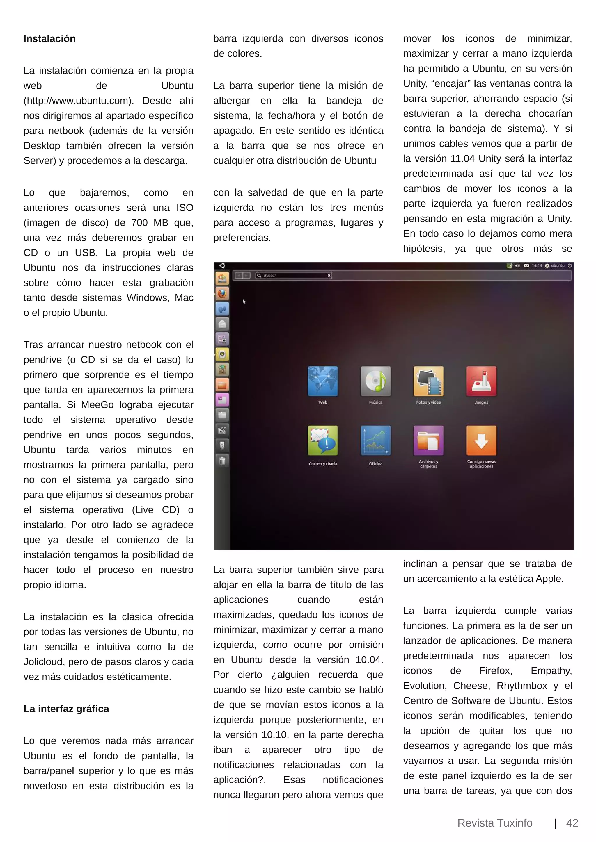 Instalación                              barra izquierda con diversos iconos        mover los iconos de minimizar,
                                         de colores.                                maximizar y cerrar a mano izquierda
La instalación comienza en la propia                                                ha permitido a Ubuntu, en su versión
web             de            Ubuntu     La barra superior tiene la misión de       Unity, “encajar” las ventanas contra la
(http://www.ubuntu.com). Desde ahí       albergar en ella la bandeja de             barra superior, ahorrando espacio (si
nos dirigiremos al apartado específico   sistema, la fecha/hora y el botón de       estuvieran a la derecha chocarían
para netbook (además de la versión       apagado. En este sentido es idéntica       contra la bandeja de sistema). Y si
Desktop también ofrecen la versión       a la barra que se nos ofrece en            unimos cables vemos que a partir de
Server) y procedemos a la descarga.      cualquier otra distribución de Ubuntu      la versión 11.04 Unity será la interfaz
                                                                                    predeterminada así que tal vez los
Lo que bajaremos, como en                con la salvedad de que en la parte         cambios de mover los iconos a la
anteriores ocasiones será una ISO        izquierda no están los tres menús          parte izquierda ya fueron realizados
(imagen de disco) de 700 MB que,         para acceso a programas, lugares y         pensando en esta migración a Unity.
una vez más deberemos grabar en          preferencias.                              En todo caso lo dejamos como mera
CD o un USB. La propia web de                                                       hipótesis, ya que otros más se
Ubuntu nos da instrucciones claras
sobre cómo hacer esta grabación
tanto desde sistemas Windows, Mac
o el propio Ubuntu.


Tras arrancar nuestro netbook con el
pendrive (o CD si se da el caso) lo
primero que sorprende es el tiempo
que tarda en aparecernos la primera
pantalla. Si MeeGo lograba ejecutar
todo el sistema operativo desde
pendrive en unos pocos segundos,
Ubuntu tarda varios minutos en
mostrarnos la primera pantalla, pero
no con el sistema ya cargado sino
para que elijamos si deseamos probar
el sistema operativo (Live CD) o
instalarlo. Por otro lado se agradece
que ya desde el comienzo de la
instalación tengamos la posibilidad de
                                                                                    inclinan a pensar que se trataba de
hacer todo el proceso en nuestro         La barra superior también sirve para
                                                                                    un acercamiento a la estética Apple.
propio idioma.                           alojar en ella la barra de título de las
                                         aplicaciones        cuando         están
                                         maximizadas, quedado los iconos de         La barra izquierda cumple varias
La instalación es la clásica ofrecida
                                         minimizar, maximizar y cerrar a mano       funciones. La primera es la de ser un
por todas las versiones de Ubuntu, no
                                         izquierda, como ocurre por omisión         lanzador de aplicaciones. De manera
tan sencilla e intuitiva como la de
                                         en Ubuntu desde la versión 10.04.          predeterminada nos aparecen los
Jolicloud, pero de pasos claros y cada
                                         Por cierto ¿alguien recuerda que           iconos    de     Firefox,   Empathy,
vez más cuidados estéticamente.
                                         cuando se hizo este cambio se habló        Evolution, Cheese, Rhythmbox y el
                                         de que se movían estos iconos a la         Centro de Software de Ubuntu. Estos
La interfaz gráfica
                                         izquierda porque posteriormente, en        iconos serán modificables, teniendo
                                         la versión 10.10, en la parte derecha      la opción de quitar los que no
Lo que veremos nada más arrancar                                                    deseamos y agregando los que más
                                         iban a aparecer otro tipo de
Ubuntu es el fondo de pantalla, la                                                  vayamos a usar. La segunda misión
                                         notificaciones relacionadas con la
barra/panel superior y lo que es más                                                de este panel izquierdo es la de ser
                                         aplicación?.     Esas    notificaciones
novedoso en esta distribución es la                                                 una barra de tareas, ya que con dos
                                         nunca llegaron pero ahora vemos que

                                                                                                Revista Tuxinfo       | 42
 