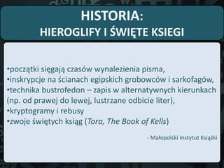 HISTORIA:
HIEROGLIFY I ŚWIĘTE KSIEGI
•początki sięgają czasów wynalezienia pisma,
•inskrypcje na ścianach egipskich grobowców i sarkofagów,
•technika bustrofedon – zapis w alternatywnych kierunkach
(np. od prawej do lewej, lustrzane odbicie liter),
•kryptogramy i rebusy
•zwoje świętych ksiąg (Tora, The Book of Kells)
- Małopolski Instytut Książki
 