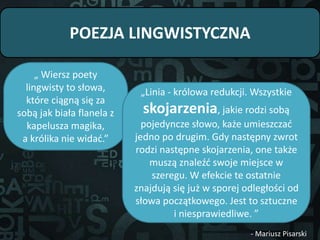 POEZJA LINGWISTYCZNA
„ Wiersz poety
lingwisty to słowa,
które ciągną się za
sobą jak biała flanela z
kapelusza magika,
a królika nie widać.”
„Linia - królowa redukcji. Wszystkie
skojarzenia, jakie rodzi sobą
pojedyncze słowo, każe umieszczać
jedno po drugim. Gdy następny zwrot
rodzi następne skojarzenia, one także
muszą znaleźć swoje miejsce w
szeregu. W efekcie te ostatnie
znajdują się już w sporej odległości od
słowa początkowego. Jest to sztuczne
i niesprawiedliwe. ”
- Mariusz Pisarski
 