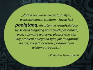 „Żadna opowieść nie jest prostym,
wybrukowanym traktem - każda jest
poplątaną, nieustannie rozgałęziającą
się ścieżką biegnącą na różnych poziomach,
przez rozmaite warstwy, płaszczyzny, tła.
Cały problem polega na tym, jak to ogarnąć
na raz, jak jednocześnie podążać tymi
wieloma tropami...”
- Radosław Nowakowski
 