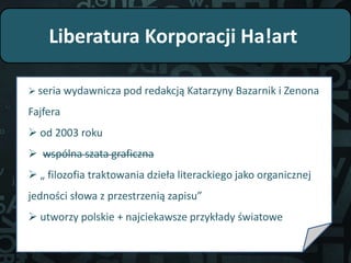 Liberatura Korporacji Ha!art
 seria wydawnicza pod redakcją Katarzyny Bazarnik i Zenona
Fajfera
 od 2003 roku
 wspólna szata graficzna
 „ filozofia traktowania dzieła literackiego jako organicznej
jedności słowa z przestrzenią zapisu”
 utworzy polskie + najciekawsze przykłady światowe
 