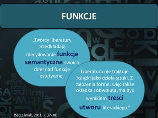 FUNKCJE
„Twórcy liberatury
przedkładają
zdecydowanie funkcje
semantyczne swoich
dzieł nad funkcje
estetyczne.
Liberatura nie traktuje
książki jako dzieła sztuki. Z
założenia forma, więc także
okładka i obwoluta, ma być
wynikiem treści
utworu literackiego.”
(Szczęśniak, 2011, s. 37-38)
 