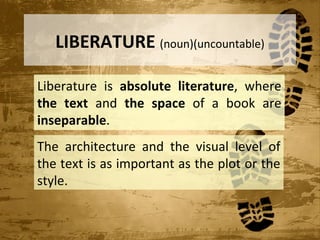 LIBERATURE (noun)(uncountable)

Liberature is absolute literature, where
the text and the space of a book are
inseparable.
The architecture and the visual level of
the text is as important as the plot or the
style.
 