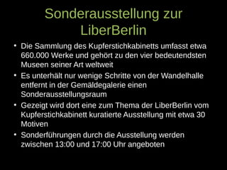 Sonderausstellung zur
LiberBerlin
• Die Sammlung des Kupferstichkabinetts umfasst etwa
660.000 Werke und gehört zu den vier bedeutendsten
Museen seiner Art weltweit
• Es unterhält nur wenige Schritte von der Wandelhalle
entfernt in der Gemäldegalerie einen
Sonderausstellungsraum
• Gezeigt wird dort eine zum Thema der LiberBerlin vom
Kupferstichkabinett kuratierte Ausstellung mit etwa 30
Motiven
• Sonderführungen durch die Ausstellung werden
zwischen 13:00 und 17:00 Uhr angeboten
 