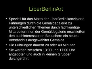 LiberBerlinArt
• Speziell für das Motto der LiberBerlin konzipierte
Führungen durch die Gemäldegalerie zu
unterschiedlichen Themen durch fachkundige
MitarbeiterInnen der Gemäldegalerie erschließen
den buchinteressierten Besuchern ein neues
Verständnis ausgewählter Gemälde
• Die Führungen dauern 20 oder 40 Minuten
• Sie werden zwischen 13:00 und 17:00 Uhr
angeboten und auch in kleinen Gruppen
durchgeführt
 