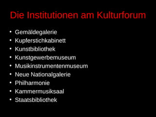 Die Institutionen am Kulturforum
• Gemäldegalerie
• Kupferstichkabinett
• Kunstbibliothek
• Kunstgewerbemuseum
• Musikinstrumentenmuseum
• Neue Nationalgalerie
• Philharmonie
• Kammermusiksaal
• Staatsbibliothek
 