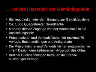 … ist das Herzstück der Gemäldegalerie
• Sie liegt direkt hinter dem Eingang zur Gemäldegalerie
• Ca. 1.600 Quadratmeter Grundfläche
• Mehrere direkte Zugänge von der Wandelhalle in die
Ausstellungssäle
• Präsentations- und Verkaufsflächen für maximal 70
Verlage, Buchhandlungen und Antiquariate
• Die Präsentations- und Verkaufsflächen entsprechen in
ihrem Design dem ästhetischen Anspruch des Ortes
• Berliner Buchhandlungen betreuen die Stände
auswärtiger Verlage
 