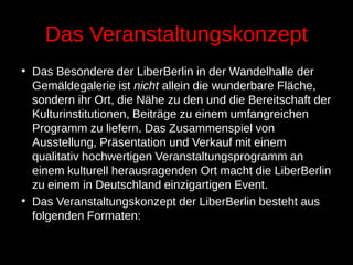 Das Veranstaltungskonzept
• Das Besondere der LiberBerlin in der Wandelhalle der
Gemäldegalerie ist nicht allein die wunderbare Fläche,
sondern ihr Ort, die Nähe zu den und die Bereitschaft der
Kulturinstitutionen, Beiträge zu einem umfangreichen
Programm zu liefern. Das Zusammenspiel von
Ausstellung, Präsentation und Verkauf mit einem
qualitativ hochwertigen Veranstaltungsprogramm an
einem kulturell herausragenden Ort macht die LiberBerlin
zu einem in Deutschland einzigartigen Event.
• Das Veranstaltungskonzept der LiberBerlin besteht aus
folgenden Formaten:
 