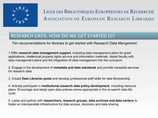 RESEARCH DATA. HOW DO WE GET STARTED (I)?
Ten reccomendations for libraries to get started with Research Data Mangement:
1.Offer research data management support, including data management plans for grant
applications, intellectual property rights ad-vice and information materials. Assist faculty with
data management plans and the integration of data management into the curiculum.
2. Engage in the development of metadata and data standards and provide metadata services
for research data
3. Create Data Librarian posts and develop professional staff skills for data librarianship.
4. Actively participate in institutional research data policy development, including resource
plans. Encourage and adopt open data policies where appropriate in the re-search data life
cycle
5. Liaise and partner with researchers, research groups, data archives and data centers to
foster an interoperable infrastructure for data access, discovery and data sharing.

 