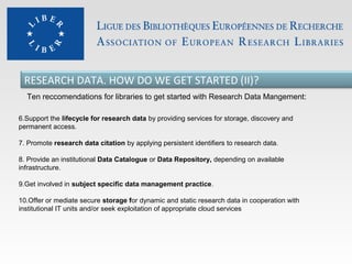 RESEARCH DATA. HOW DO WE GET STARTED (II)?
Ten reccomendations for libraries to get started with Research Data Mangement:
6.Support the lifecycle for research data by providing services for storage, discovery and
permanent access.
7. Promote research data citation by applying persistent identifiers to research data.
8. Provide an institutional Data Catalogue or Data Repository, depending on available
infrastructure.
9.Get involved in subject specific data management practice.
10.Offer or mediate secure storage for dynamic and static research data in cooperation with
institutional IT units and/or seek exploitation of appropriate cloud services

 