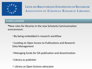CONCLUSIONS
New roles for libraries in the new Scholarly Communication
environment:
oBy being embedded in research workflow
oLeading on Open Access to Publications and Research
Data Management
oManaging funds for OA publication and dissemination
oLibrary as publisher
o Library as Open Science advocator

 