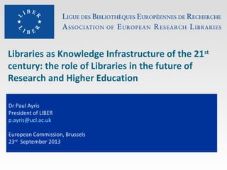 Libraries as Knowledge Infrastructure of the 21st
century: the role of Libraries in the future of
Research and Higher Education
Dr Paul Ayris
President of LIBER
p.ayris@ucl.ac.uk
European Commission, Brussels
23rd
September 2013
 