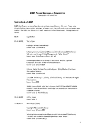 1
LIBER Annual Conference Programme
(last update: 17 June 2014)
Wednesday 2 July 2014
NOTE: Conference sessions have been organised around themes this year. Please note
though that the theme might not cover all aspects of a given talk, and so we encourage you
to check the titles and abstracts for each presentation in order to select those you wish to
attend.
08:00 Registration
09:00-10:30 Workshops
Copyright Advocacy Workshop
Room: Level 8, Room 809
Scholarly Communication and Research Infrastructures SC Workshop:
‘Libraries and Research Data Management – What Works?’
Room: Level 0, Conference Room 081 (A)
Reshaping the Research Library SC Workshop: ‘Making Digitised
Collections Available at the Transnational Level’.
Room: Level 8, Room 807
Cultural Digital Heritage Forum Workshop: ‘Digital Cultural Heritage:
Sharing Our Wealth’.
Room: Level 0, Room 078
APARSEN Workshop: ‘Usability and Accessibility and Aspects of Digital
Preservation’.
Room: Room 076
SPARC Europe/LIBER Joint Workshop on the FOSTER and PASTEUR4OA
Projects: ‘Open Access Policy for Europe: the Implications for European
Research Libraries’.
Room: Level 0, Room 081 (C)
10:30-11:00 Coffee Break
Room: Level 0
11:00-12:00 Workshops (cont.)
Copyright Advocacy Workshop
Room: Level 8, Room 809
Scholarly Communication and Research Infrastructures SC Workshop:
‘Libraries and Research Data Management – What Works?’
Room: Level 0, Room 081 (A)
 