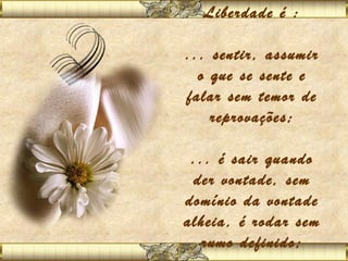 Liberdade é :
           
... sentir, assumir
  o que se sente e
falar sem temor de
    reprovações;
           
 ... é sair quando
 der vontade, sem
domínio da vontade
alheia, é rodar sem
   rumo definido;
          
 