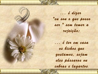 ... é dizer
"eu sou o que posso
 ser " sem temer a
      rejeição;
            
 ... é ter em casa
    os bichos que
  gostamos, sejam
  eles pássaros ou
 cobras e lagartos
                 ;
 