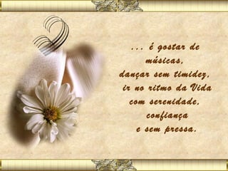 ... é gostar de
       músicas,
dançar sem timidez,
 ir no ritmo da Vida
   com serenidade,
       confiança
     e sem pressa.
 