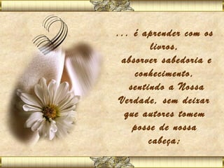 ... é aprender com os
        livros,
 absorver sabedoria e
    conhecimento,
   sentindo a Nossa
 Verdade, sem deixar
  que autores tomem
    posse de nossa
        cabeça;
 