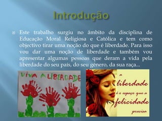 Introdução Este trabalho surgiu no âmbito da disciplina de Educação Moral Religiosa e Católica e tem como objectivo tirar uma noção do que é liberdade. Para isso vou dar uma noção de liberdade e também vou apresentar algumas pessoas que deram a vida pela liberdade do seu país, do seu género, da sua raça...