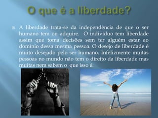 O que é a liberdade?A liberdade trata-se da independência de que o ser humano tem ou adquire.  O individuo tem liberdade assim que toma decisões sem ter alguém estar ao domínio dessa mesma pessoa. O desejo de liberdade é muito desejado pelo ser humano. Infelizmente muitas pessoas no mundo não tem o direito da liberdade mas muitas nem sabem o  que isso é.