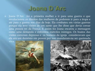 Joana D´ArcJoana D´Arc  foi a primeira mulher a ir para uma guerra o que revolucionou os direitos das mulheres de poderem ir para a tropa e até para a guerra nos dias de hoje. Ela combateu em várias guerras porque ela teve visões de um santo que lhe disse que devia coroar uma pessoa rei da França. E assim fez Joana encarou a mensagem como uma demanda e enfrentou exércitos inimigos. Os boatos das visões correram depressa e  os homens da igreja  consideravam que ela era um demónio em pessoa por isso mandaram-na ser queimada viva. 