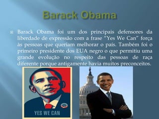 BarackObamaBarackObama foi um dos principais defensores da liberdade de expressão com a frase “YesWeCan” força às pessoas que queriam melhorar o país. Também foi o primeiro presidente dos EUA negro o que permitiu uma grande evolução no respeito das pessoas de raça diferente porque antigamente havia muitos preconceitos.  