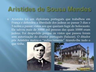 Aristides de Sousa MendesAristides foi um diplomata português que trabalhou em França e defendeu a liberdade dos judeus ao passar 3 dias e 3 noites a passar vistos aos que queriam fugir do holocausto. Ele salvou mais de 30000 mil pessoas das quais 10000 eram judeus. Foi despedido porque os vistos que passou foram sem autorização do ditador português (Salazar). O ditador pôs Aristides matou-o “indirectamente” tirando-lhe tudo o que tinha.