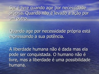 Ser é livre quando age por necessidade própria. Quando não é levado a ação por um outro.  Quando age por necessidade própria está expressando a sua potência. A liberdade humana não é dada mas ela pode ser conquistada. O humano não é livre, mas a liberdade é uma possibilidade humana.  