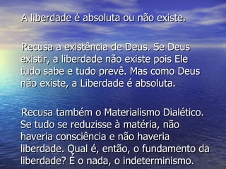 A liberdade é absoluta ou não existe. Recusa a existência de Deus. Se Deus existir, a liberdade não existe pois Ele tudo sabe e tudo prevê. Mas como Deus não existe, a Liberdade é absoluta. Recusa também o Materialismo Dialético. Se tudo se reduzisse à matéria, não haveria consciência e não haveria liberdade. Qual é, então, o fundamento da liberdade? É o nada, o indeterminismo. 