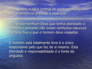 Para Sartre, a idéia central do existencialismo é que a existência precede a essência. Não existe nenhum Deus que tenha planejado o homem e portanto não existe nenhuma natureza humana fixa a que o homem deva respeitar.  O homem está totalmente livre é o único responsável pelo que faz de si mesmo. Esta liberdade e responsabilidade é a fonte da angústia. 