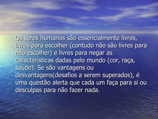Os seres humanos são essencialmente livres, livres para escolher (contudo não são livres para não escolher) e livres para negar as características dadas pelo mundo (cor, raça, saúde). Se são vantagens ou desvantagens(desafios a serem superados), é uma questão alerta que cada um faça para si ou desculpas para não fazer nada. 
