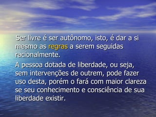 Ser livre é ser autônomo, isto, é dar a si mesmo as  regras  a serem seguidas racionalmente. A pessoa dotada de liberdade, ou seja, sem intervenções de outrem, pode fazer uso desta, porém o fará com maior clareza se seu conhecimento e consciência de sua liberdade existir. 