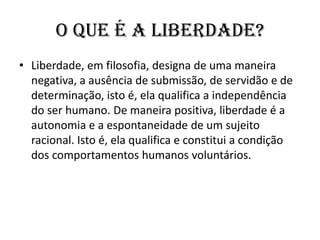 O que é a Liberdade?Liberdade, em filosofia, designa de uma maneira negativa, a ausência de submissão, de servidão e de determinação, isto é, ela qualifica a independência do ser humano. De maneira positiva, liberdade é a autonomia e a espontaneidade de um sujeito racional. Isto é, ela qualifica e constitui a condição dos comportamentos humanos voluntários.